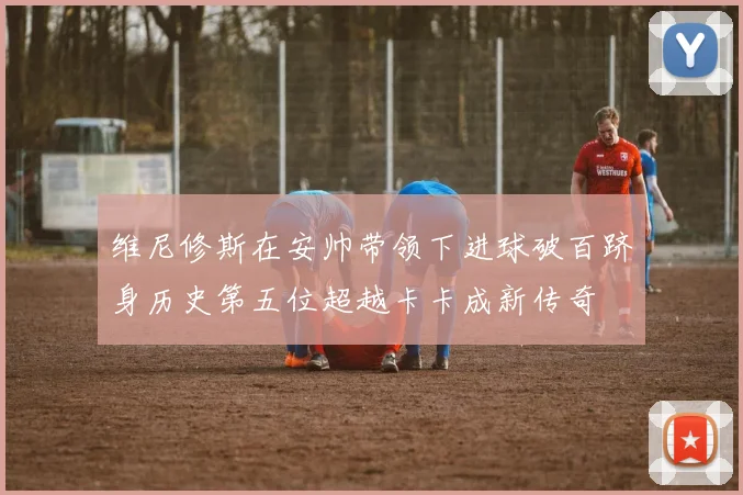 维尼修斯在安帅带领下进球破百跻身历史第五位超越卡卡成新传奇