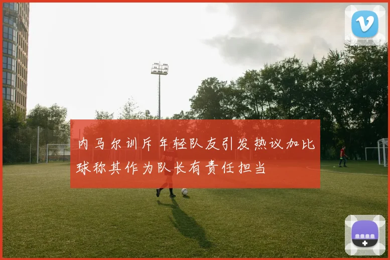 内马尔训斥年轻队友引发热议加比球称其作为队长有责任担当