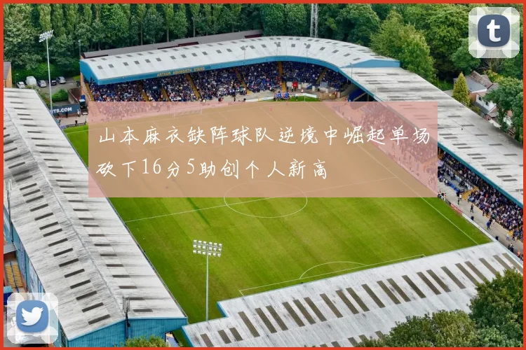 山本麻衣缺阵球队逆境中崛起单场砍下16分5助创个人新高