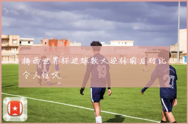 梅西世界杯进球数大逆转前后对比令人惊叹