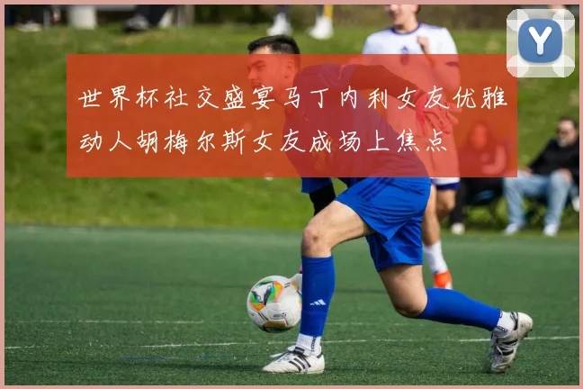 世界杯社交盛宴马丁内利女友优雅动人胡梅尔斯女友成场上焦点