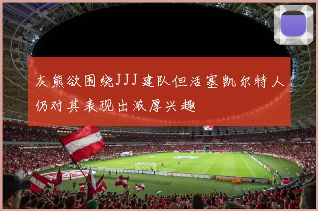 灰熊欲围绕JJJ建队但活塞凯尔特人仍对其表现出浓厚兴趣