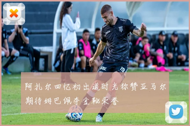 阿扎尔回忆初出道时光称赞亚马尔期待姆巴佩夺金靴荣誉