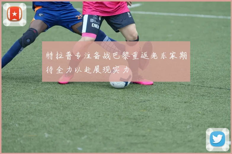特拉普专注备战巴黎重返老东家期待全力以赴展现实力