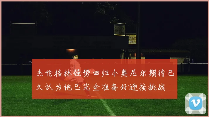 杰伦格林强势回归小奥尼尔期待已久认为他已完全准备好迎接挑战