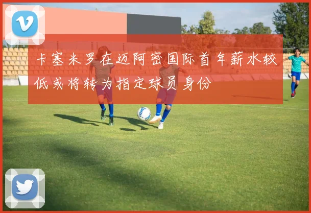 卡塞米罗在迈阿密国际首年薪水较低或将转为指定球员身份
