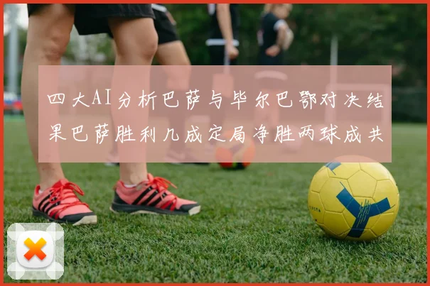 四大AI分析巴萨与毕尔巴鄂对决结果巴萨胜利几成定局净胜两球成共识