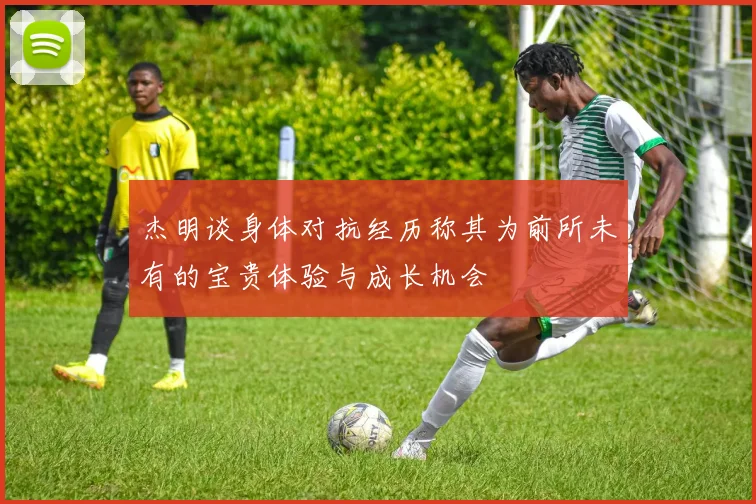杰明谈身体对抗经历称其为前所未有的宝贵体验与成长机会