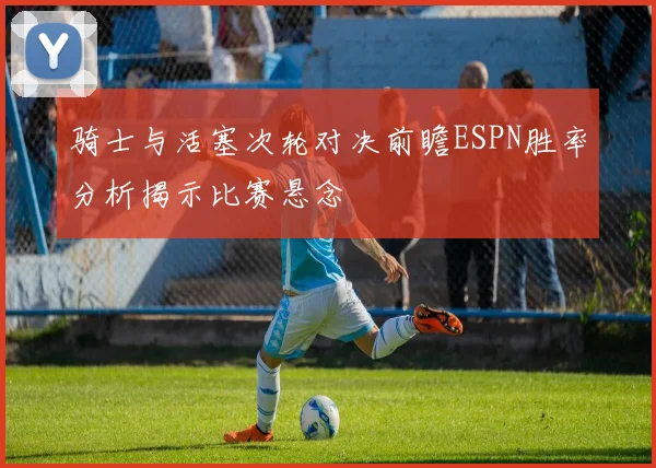 骑士与活塞次轮对决前瞻ESPN胜率分析揭示比赛悬念