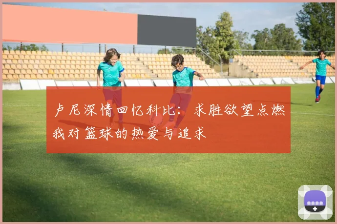 卢尼深情回忆科比：求胜欲望点燃我对篮球的热爱与追求