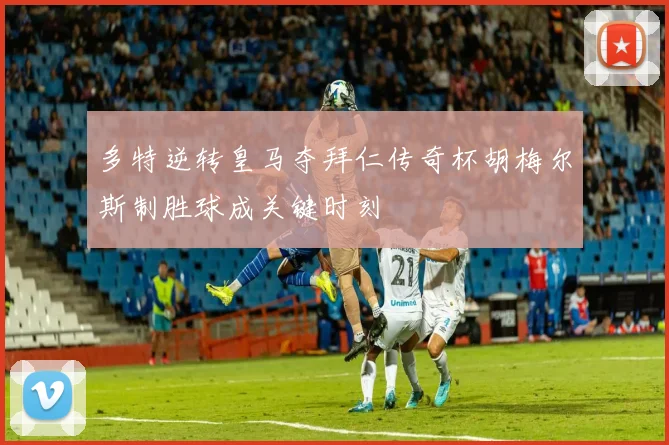 多特逆转皇马夺拜仁传奇杯胡梅尔斯制胜球成关键时刻