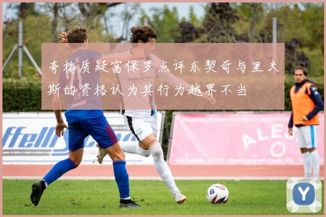 夸梅质疑富保罗点评东契奇与里夫斯的资格认为其行为越界不当