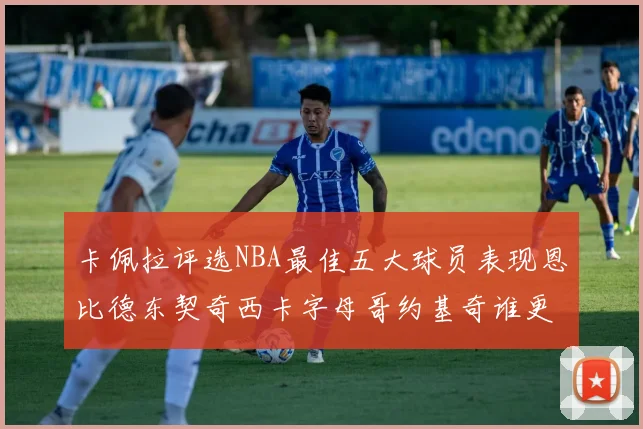 卡佩拉评选NBA最佳五大球员表现恩比德东契奇西卡字母哥约基奇谁更出色