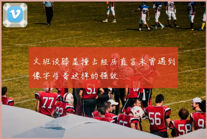 文班谈膝盖撞击经历直言未曾遇到像字母哥这样的强敌