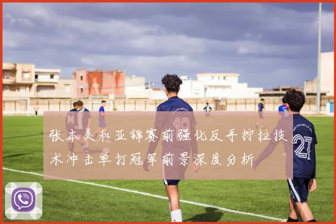 张本美和亚锦赛前强化反手拧拉技术冲击单打冠军前景深度分析