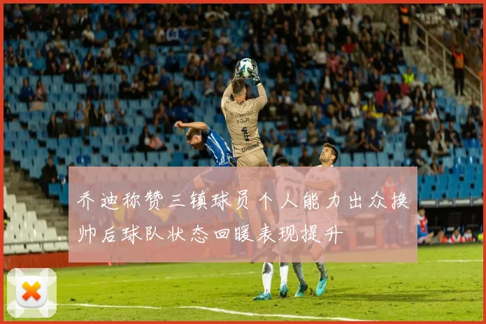 乔迪称赞三镇球员个人能力出众换帅后球队状态回暖表现提升