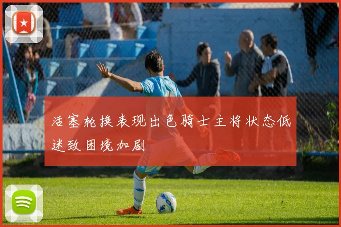 活塞轮换表现出色骑士主将状态低迷致困境加剧