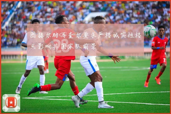图赫尔对马奎尔要求严格诚实性格或影响其国家队前景
