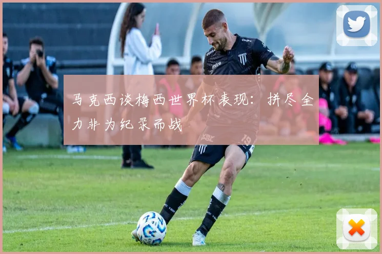 马克西谈梅西世界杯表现：拼尽全力非为纪录而战
