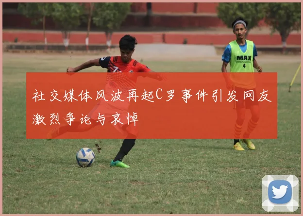 社交媒体风波再起C罗事件引发网友激烈争论与哀悼