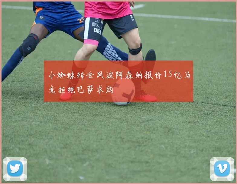 小蜘蛛转会风波阿森纳报价15亿马竞拒绝巴萨求购
