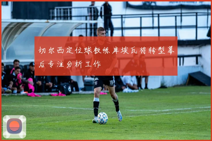 切尔西定位球教练库埃瓦将转型幕后专注分析工作