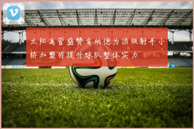 太阳高管盛赞肯纳德为顶级射手小桥加盟将提升球队整体实力
